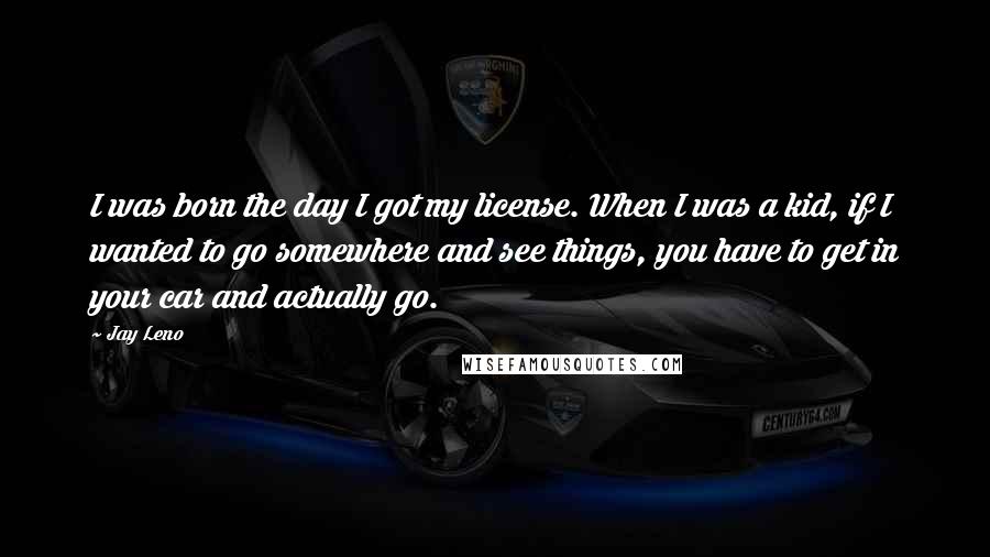 Jay Leno Quotes: I was born the day I got my license. When I was a kid, if I wanted to go somewhere and see things, you have to get in your car and actually go.