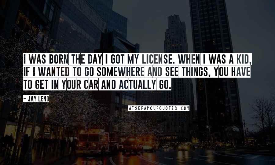 Jay Leno Quotes: I was born the day I got my license. When I was a kid, if I wanted to go somewhere and see things, you have to get in your car and actually go.