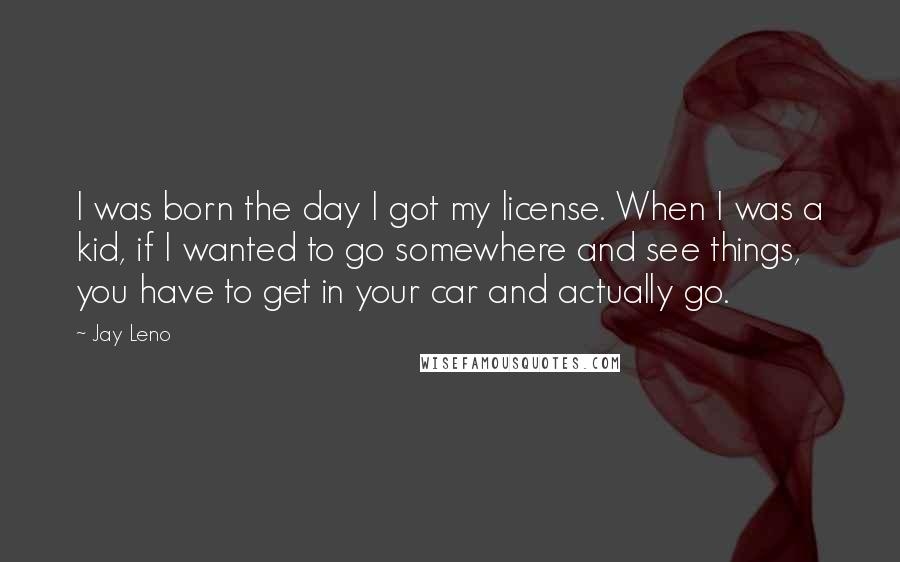 Jay Leno Quotes: I was born the day I got my license. When I was a kid, if I wanted to go somewhere and see things, you have to get in your car and actually go.