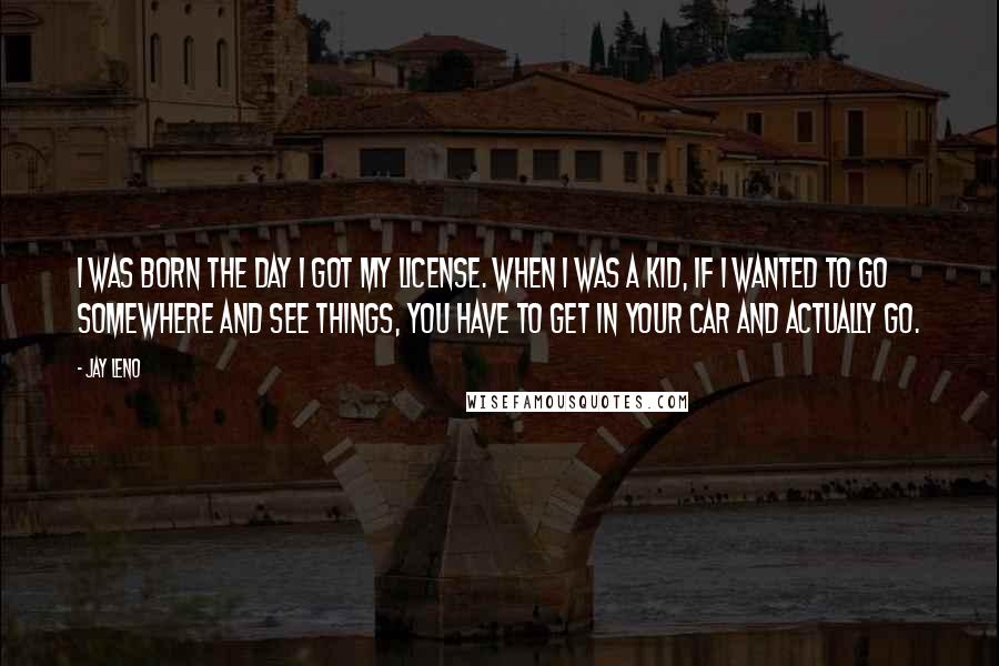 Jay Leno Quotes: I was born the day I got my license. When I was a kid, if I wanted to go somewhere and see things, you have to get in your car and actually go.