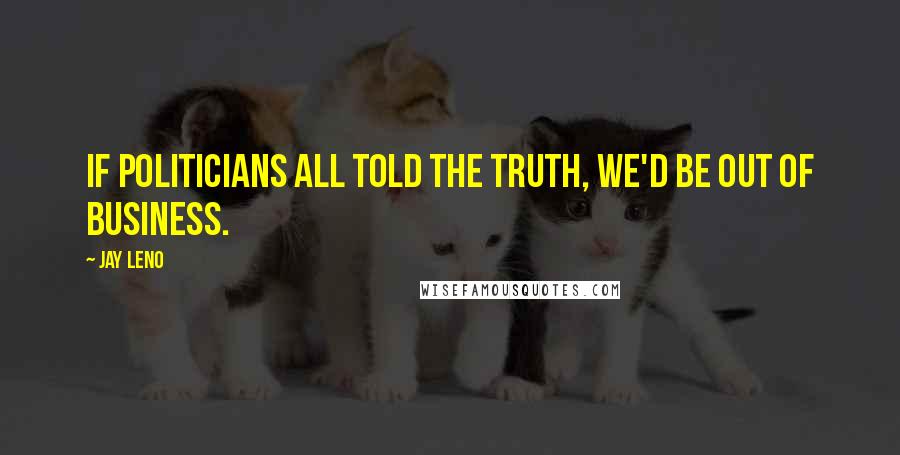 Jay Leno Quotes: If politicians all told the truth, we'd be out of business.