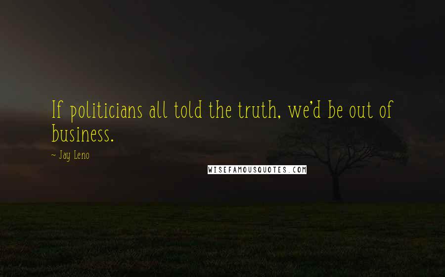 Jay Leno Quotes: If politicians all told the truth, we'd be out of business.