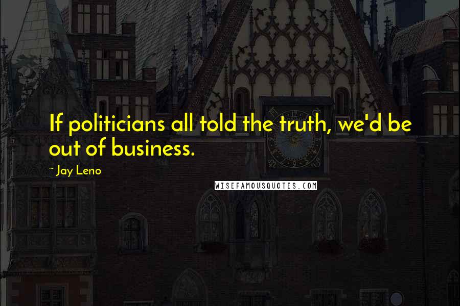 Jay Leno Quotes: If politicians all told the truth, we'd be out of business.