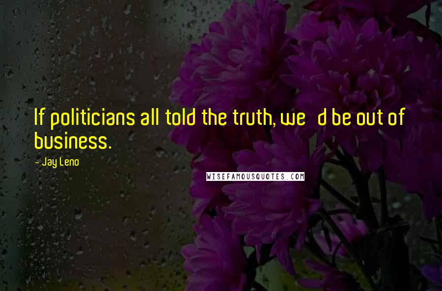 Jay Leno Quotes: If politicians all told the truth, we'd be out of business.