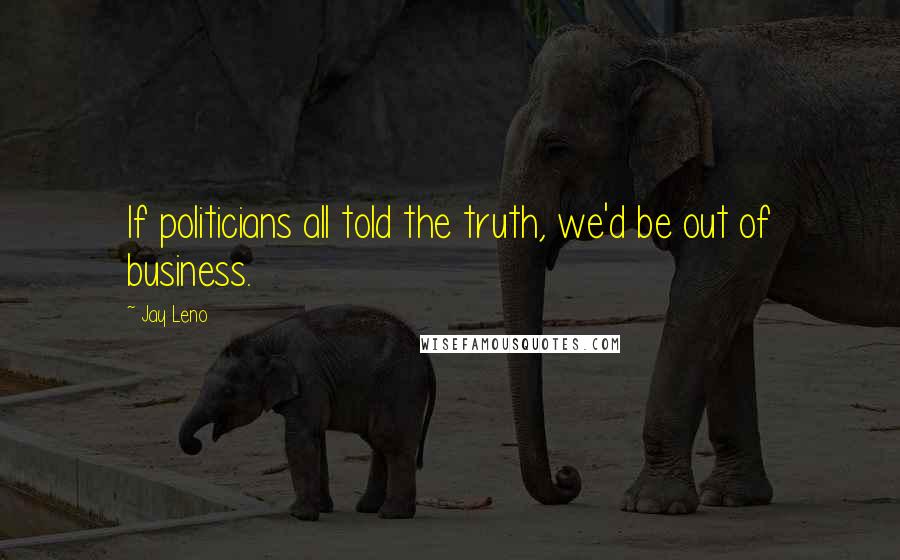 Jay Leno Quotes: If politicians all told the truth, we'd be out of business.