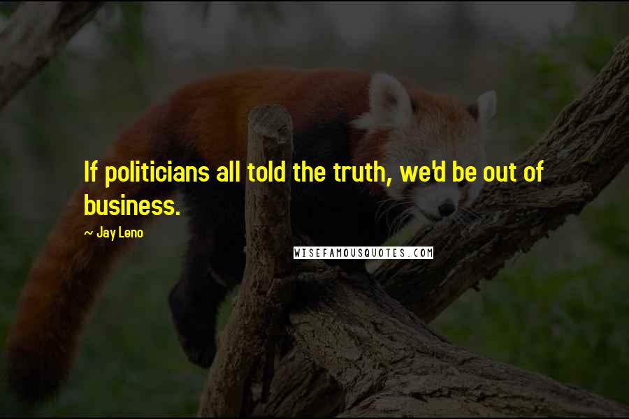 Jay Leno Quotes: If politicians all told the truth, we'd be out of business.
