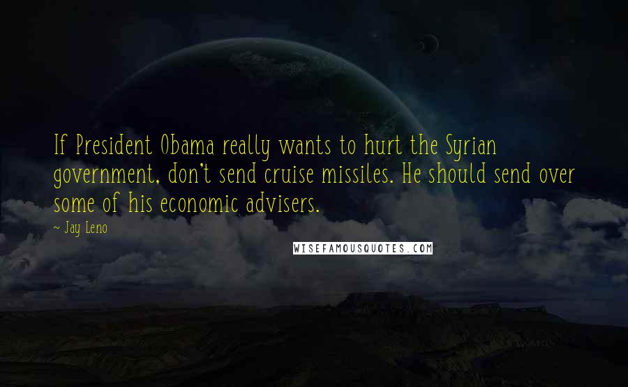Jay Leno Quotes: If President Obama really wants to hurt the Syrian government, don't send cruise missiles. He should send over some of his economic advisers.