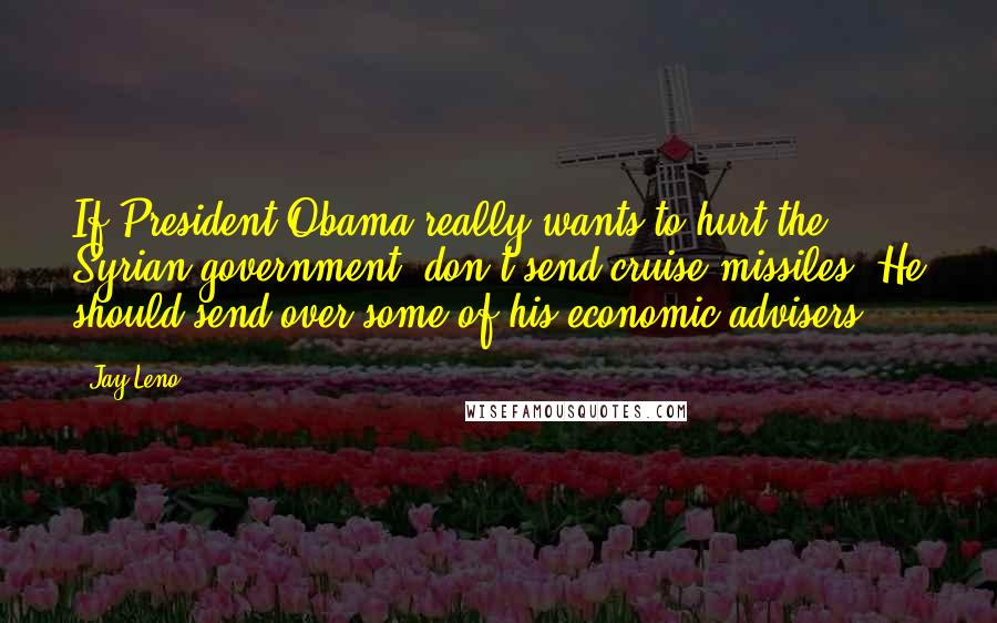 Jay Leno Quotes: If President Obama really wants to hurt the Syrian government, don't send cruise missiles. He should send over some of his economic advisers.