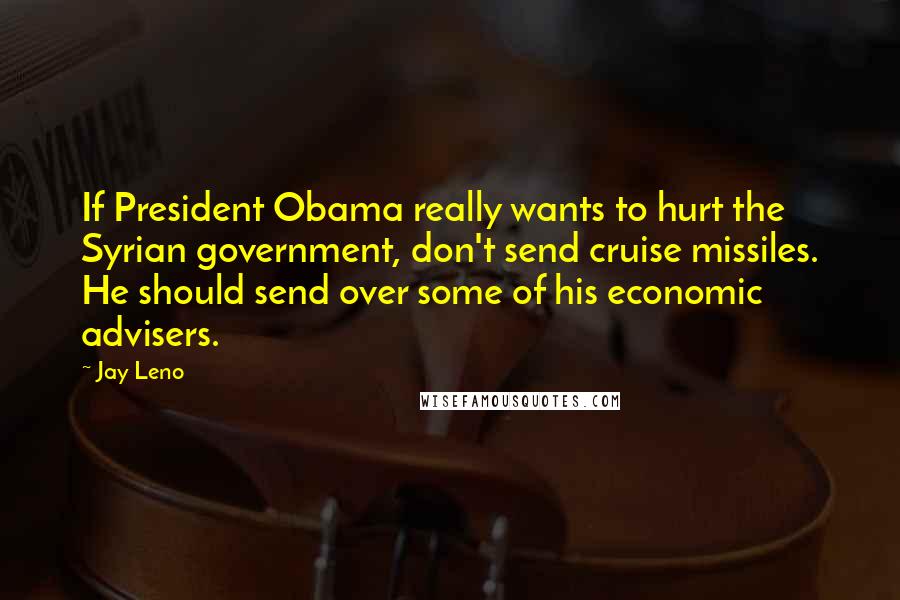 Jay Leno Quotes: If President Obama really wants to hurt the Syrian government, don't send cruise missiles. He should send over some of his economic advisers.