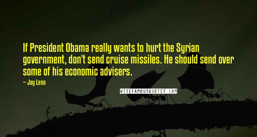 Jay Leno Quotes: If President Obama really wants to hurt the Syrian government, don't send cruise missiles. He should send over some of his economic advisers.