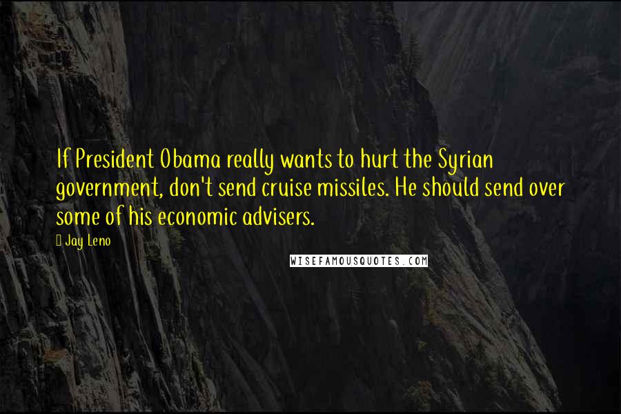 Jay Leno Quotes: If President Obama really wants to hurt the Syrian government, don't send cruise missiles. He should send over some of his economic advisers.
