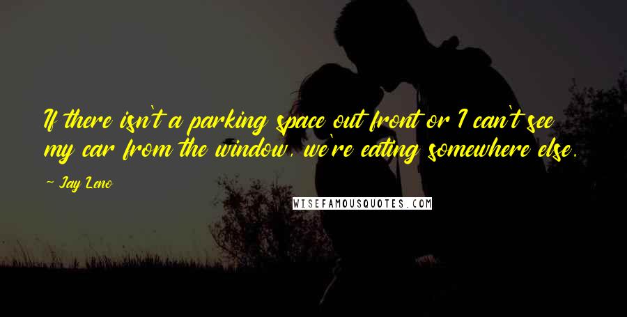 Jay Leno Quotes: If there isn't a parking space out front or I can't see my car from the window, we're eating somewhere else.