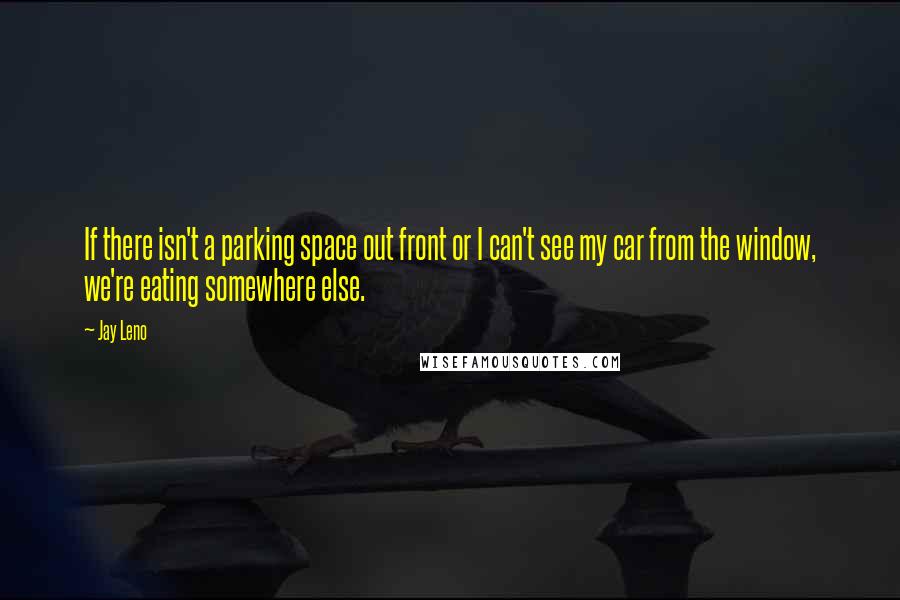 Jay Leno Quotes: If there isn't a parking space out front or I can't see my car from the window, we're eating somewhere else.