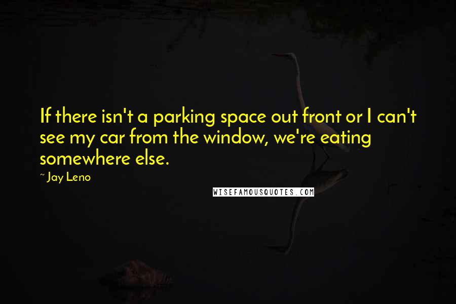 Jay Leno Quotes: If there isn't a parking space out front or I can't see my car from the window, we're eating somewhere else.