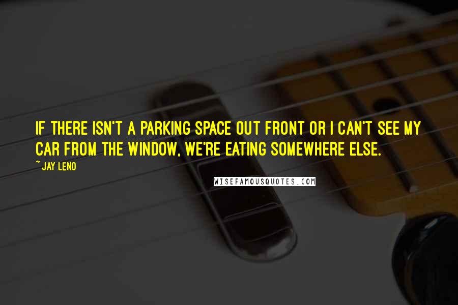 Jay Leno Quotes: If there isn't a parking space out front or I can't see my car from the window, we're eating somewhere else.