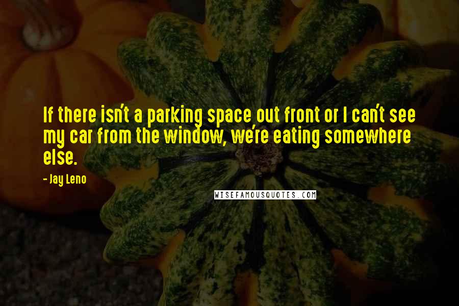 Jay Leno Quotes: If there isn't a parking space out front or I can't see my car from the window, we're eating somewhere else.