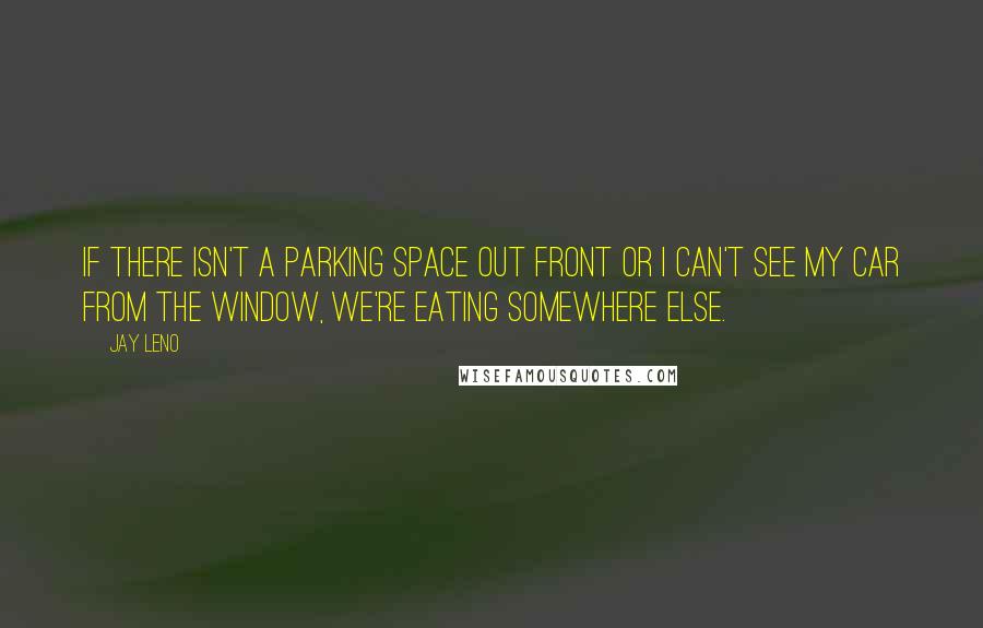 Jay Leno Quotes: If there isn't a parking space out front or I can't see my car from the window, we're eating somewhere else.