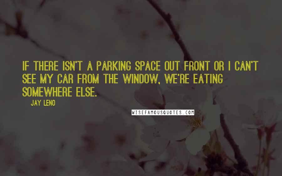 Jay Leno Quotes: If there isn't a parking space out front or I can't see my car from the window, we're eating somewhere else.