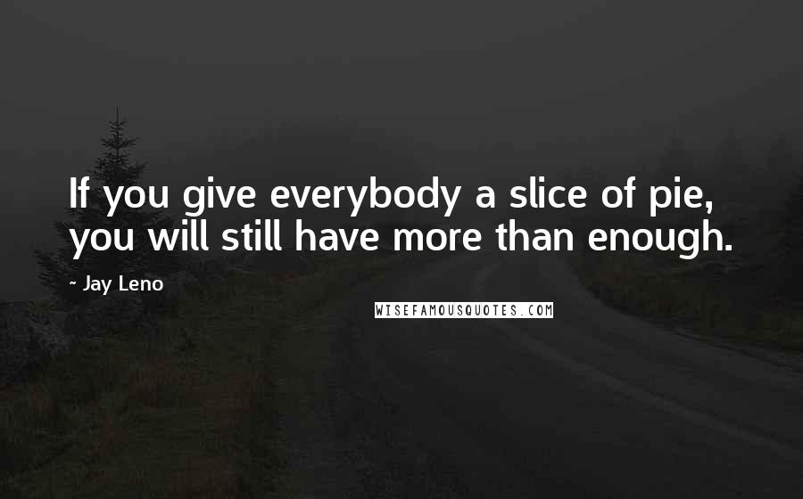 Jay Leno Quotes: If you give everybody a slice of pie, you will still have more than enough.