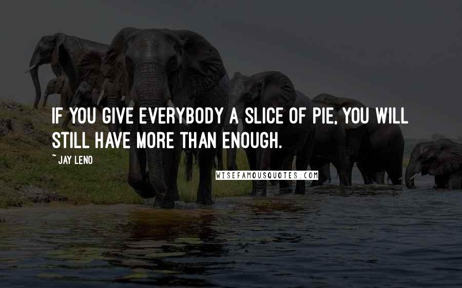 Jay Leno Quotes: If you give everybody a slice of pie, you will still have more than enough.