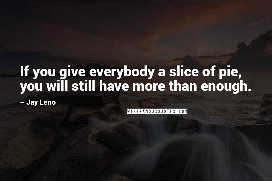 Jay Leno Quotes: If you give everybody a slice of pie, you will still have more than enough.