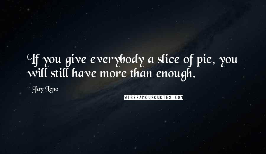 Jay Leno Quotes: If you give everybody a slice of pie, you will still have more than enough.