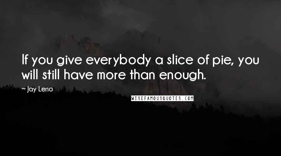 Jay Leno Quotes: If you give everybody a slice of pie, you will still have more than enough.