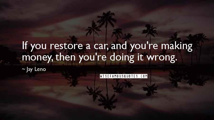 Jay Leno Quotes: If you restore a car, and you're making money, then you're doing it wrong.