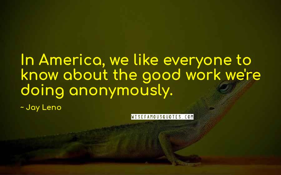 Jay Leno Quotes: In America, we like everyone to know about the good work we're doing anonymously.