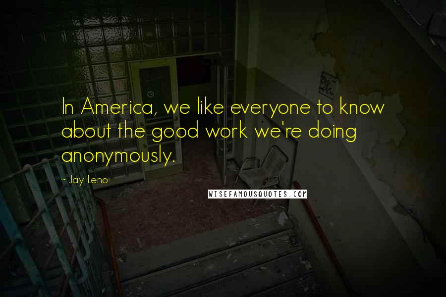 Jay Leno Quotes: In America, we like everyone to know about the good work we're doing anonymously.