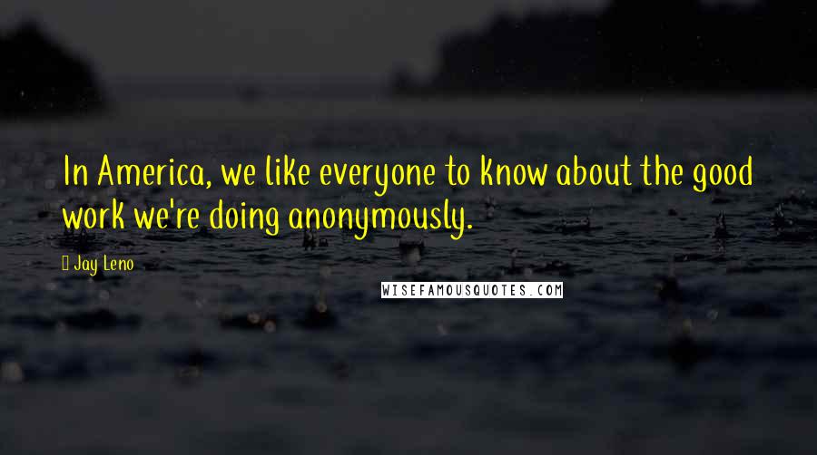 Jay Leno Quotes: In America, we like everyone to know about the good work we're doing anonymously.