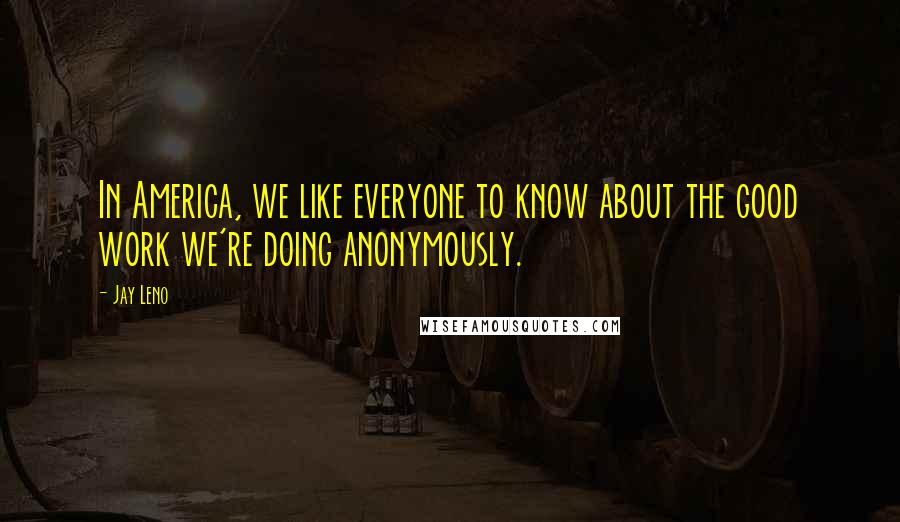 Jay Leno Quotes: In America, we like everyone to know about the good work we're doing anonymously.