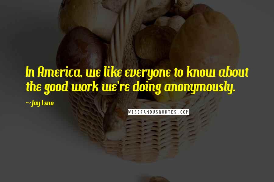 Jay Leno Quotes: In America, we like everyone to know about the good work we're doing anonymously.