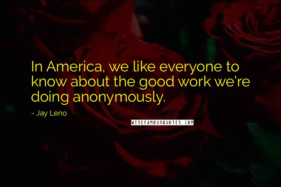 Jay Leno Quotes: In America, we like everyone to know about the good work we're doing anonymously.