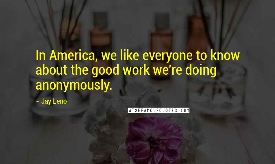 Jay Leno Quotes: In America, we like everyone to know about the good work we're doing anonymously.