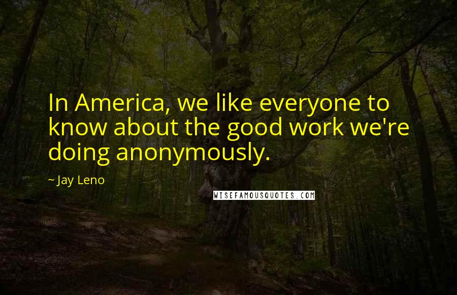 Jay Leno Quotes: In America, we like everyone to know about the good work we're doing anonymously.