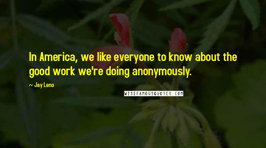 Jay Leno Quotes: In America, we like everyone to know about the good work we're doing anonymously.