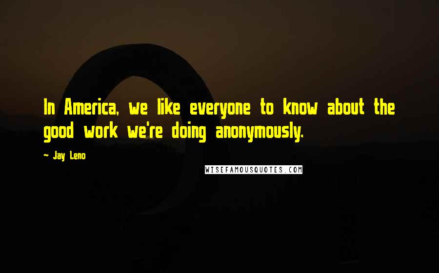 Jay Leno Quotes: In America, we like everyone to know about the good work we're doing anonymously.