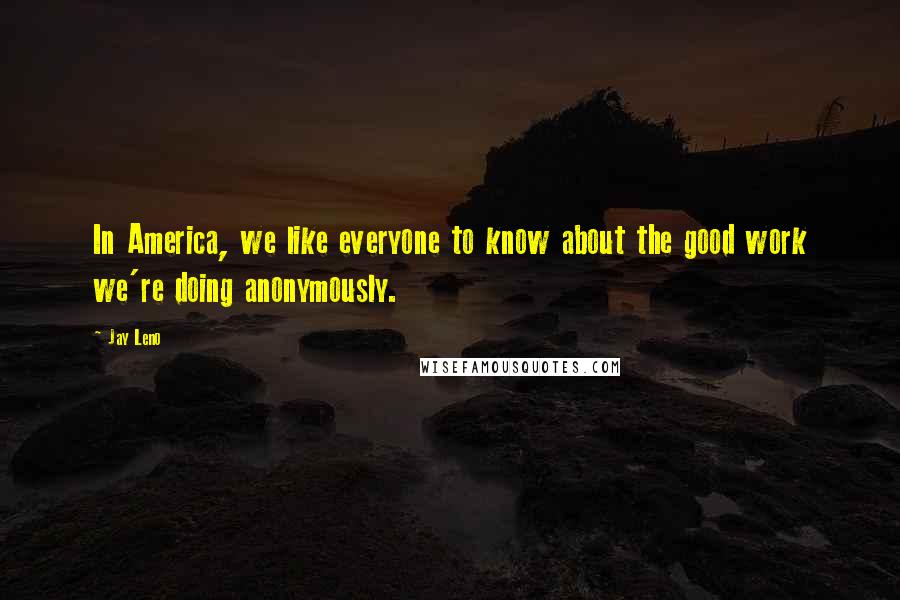 Jay Leno Quotes: In America, we like everyone to know about the good work we're doing anonymously.