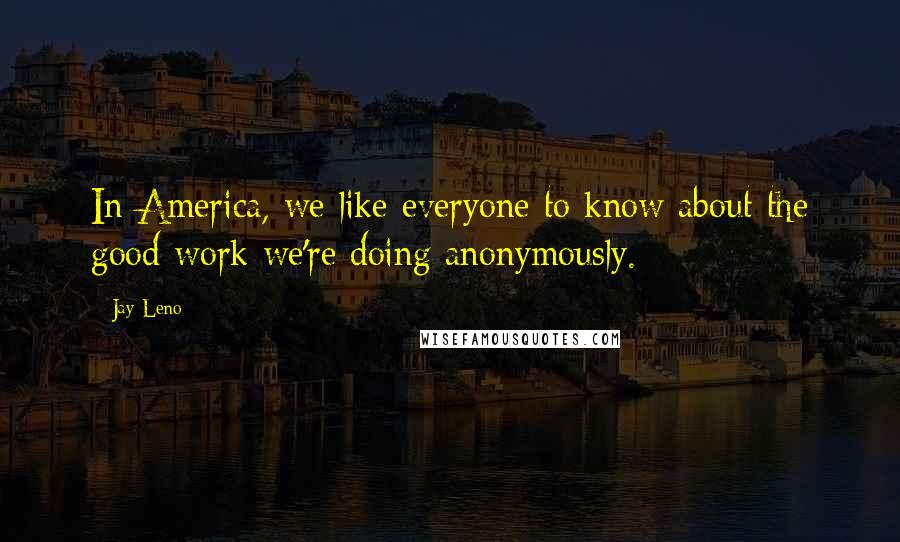 Jay Leno Quotes: In America, we like everyone to know about the good work we're doing anonymously.