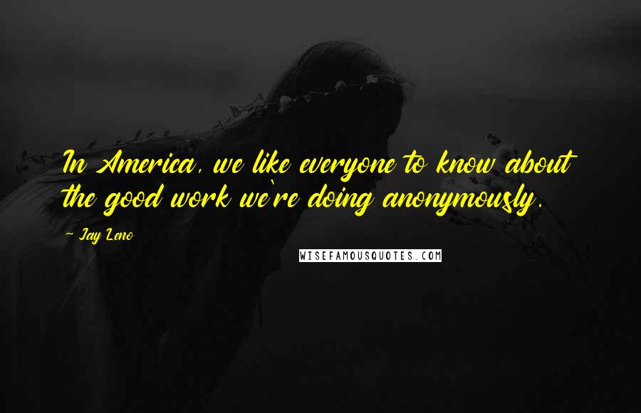 Jay Leno Quotes: In America, we like everyone to know about the good work we're doing anonymously.