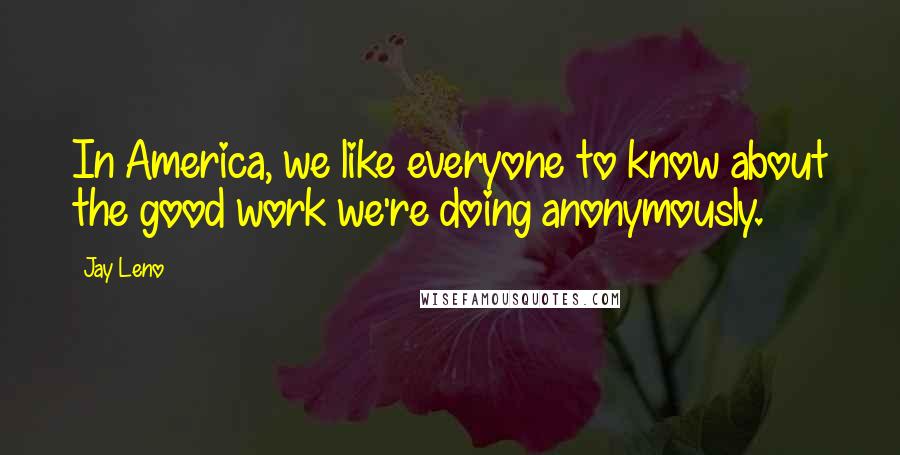 Jay Leno Quotes: In America, we like everyone to know about the good work we're doing anonymously.