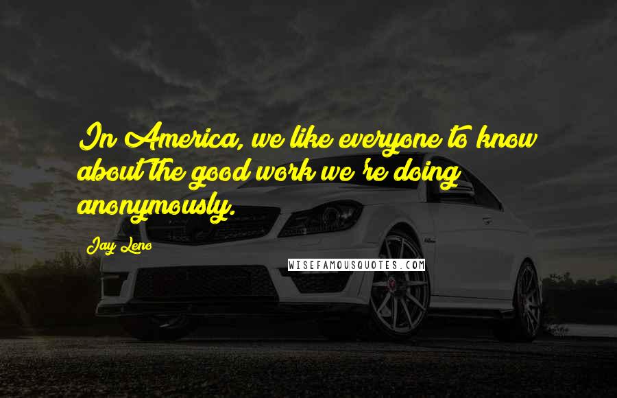 Jay Leno Quotes: In America, we like everyone to know about the good work we're doing anonymously.