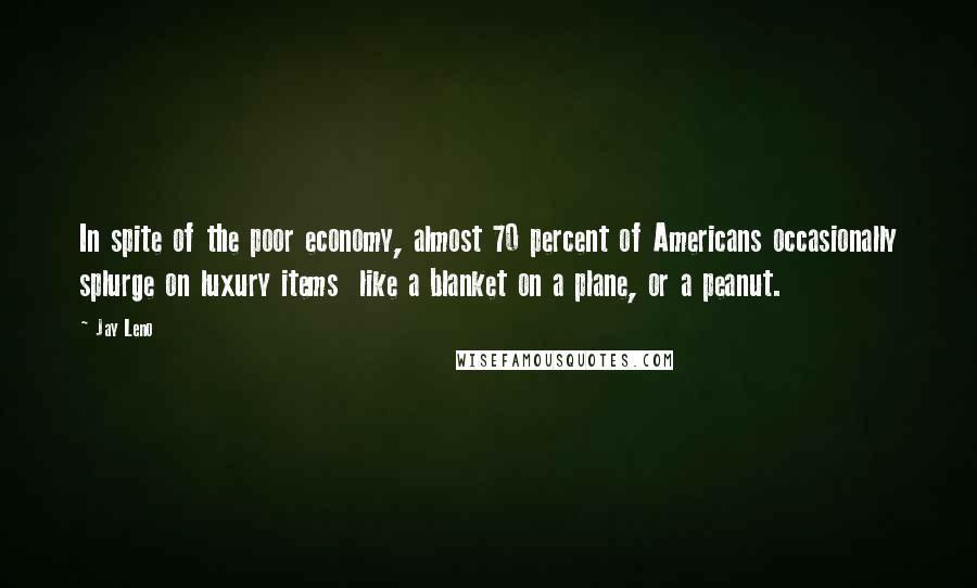 Jay Leno Quotes: In spite of the poor economy, almost 70 percent of Americans occasionally splurge on luxury items  like a blanket on a plane, or a peanut.