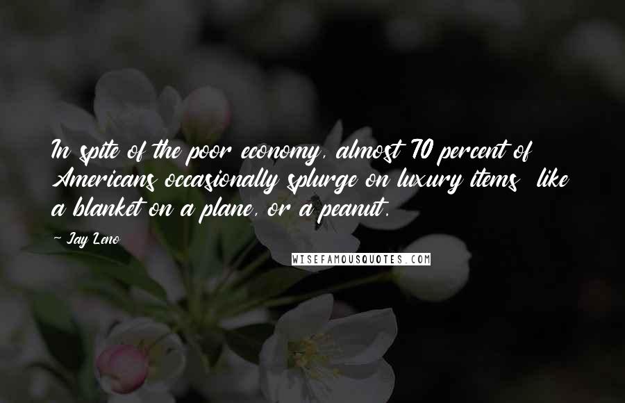 Jay Leno Quotes: In spite of the poor economy, almost 70 percent of Americans occasionally splurge on luxury items  like a blanket on a plane, or a peanut.