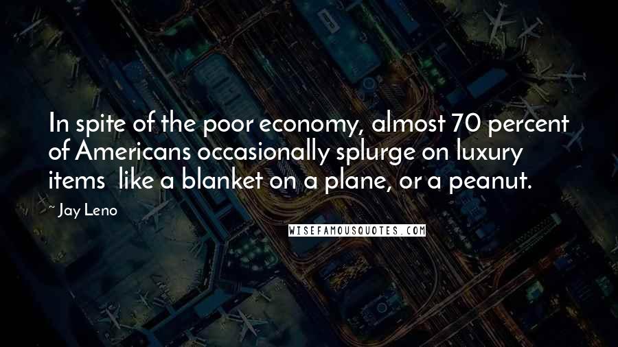 Jay Leno Quotes: In spite of the poor economy, almost 70 percent of Americans occasionally splurge on luxury items  like a blanket on a plane, or a peanut.