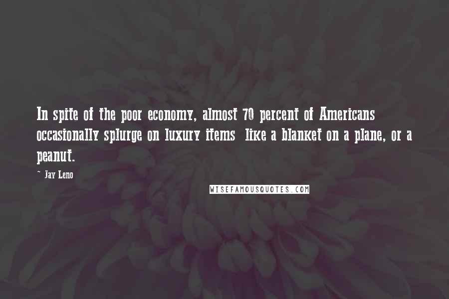 Jay Leno Quotes: In spite of the poor economy, almost 70 percent of Americans occasionally splurge on luxury items  like a blanket on a plane, or a peanut.