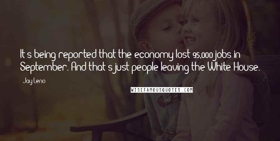 Jay Leno Quotes: It's being reported that the economy lost 95,000 jobs in September. And that's just people leaving the White House.