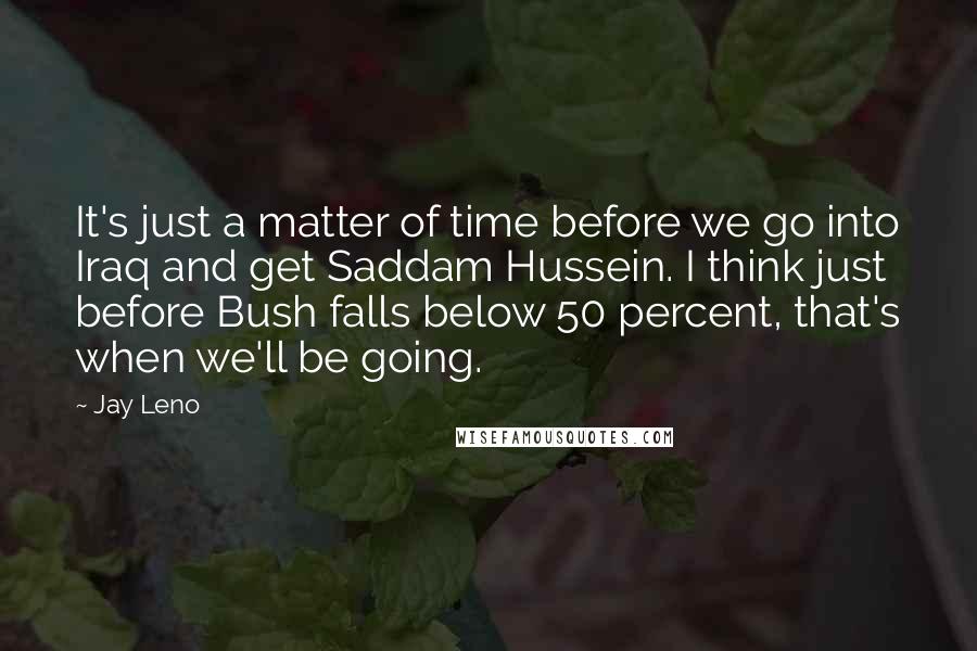 Jay Leno Quotes: It's just a matter of time before we go into Iraq and get Saddam Hussein. I think just before Bush falls below 50 percent, that's when we'll be going.