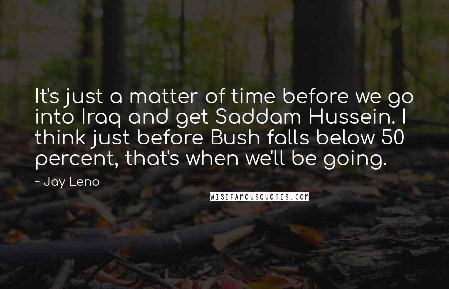 Jay Leno Quotes: It's just a matter of time before we go into Iraq and get Saddam Hussein. I think just before Bush falls below 50 percent, that's when we'll be going.